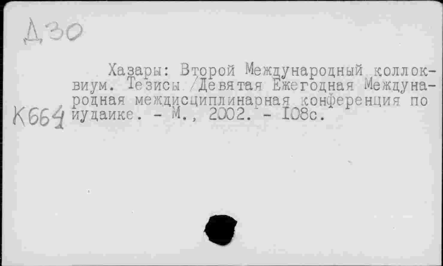 ﻿Хазары: Второй Международный коллоквиум. Тезисы Девятая Ежегодная Междуна-, родная междисциплинарная конференция по
К 66^ иудаике. - М., 2002/- 108с.